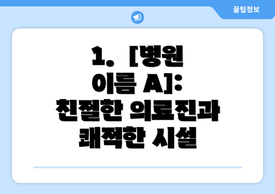 1.  [병원 이름 A]: 친절한 의료진과 쾌적한 시설