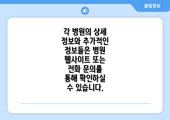 각 병원의 상세 정보와 추가적인 정보들은 병원 웹사이트 또는 전화 문의를 통해 확인하실 수 있습니다.