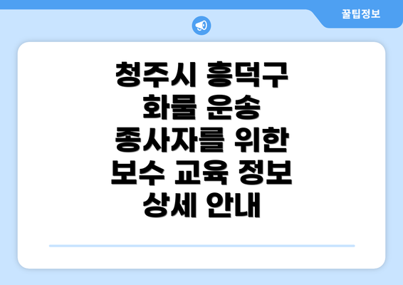 청주시 흥덕구 화물 운송 종사자를 위한 보수 교육 정보 상세 안내