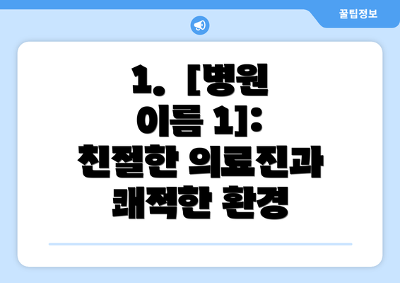 1.  [병원 이름 1]: 친절한 의료진과 쾌적한 환경